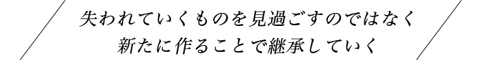 失われていくものを見過ごすのではなく新たにつくることで継承していく