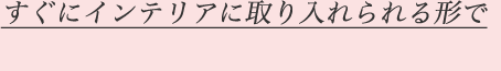 すぐにインテリアに取り入れられる形で