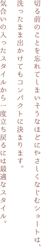 切る前のことを忘れてしまいそうなほどにやさしくなじむショートは、洗ったまま出かけてもコンパクトに決まります。気合いの入ったスタイルから一度立ち戻るには最適なスタイル。