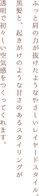 ふっと肩の力が抜けたようなやさしいレイヤードスタイル。黒髪と、起きがけのような甘さのあるスタイリングが透明で初々しい空気感をつくってくれます。