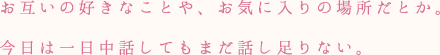 お互いの好きなことや、お気に入りの場所だとか。今日は一日中話してもまだ話し足りない。