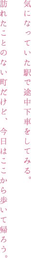 気になっていた駅で途中下車をしてみる。訪れたことのない町だけど、今日はここから歩いて帰ろう。