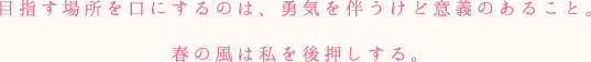 目指す場所を口にするのは、勇気を伴うけど意義のあること。春の風は私を後押しする。